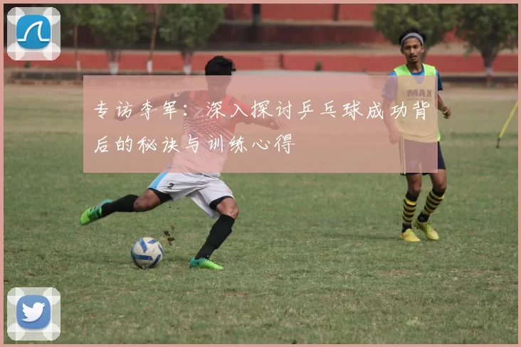 专访李军：深入探讨乒乓球成功背后的秘诀与训练心得