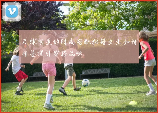 足球明星的时尚搭配秘籍女生如何借鉴提升穿搭品味
