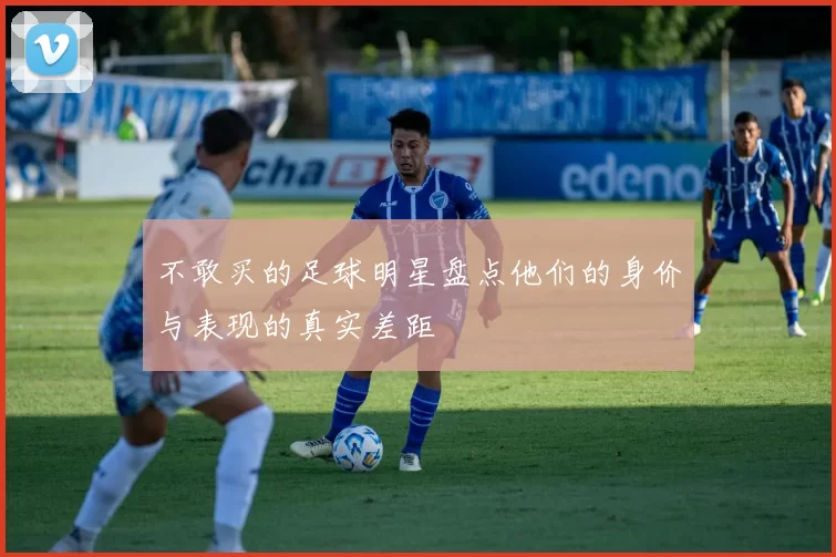 不敢买的足球明星盘点他们的身价与表现的真实差距