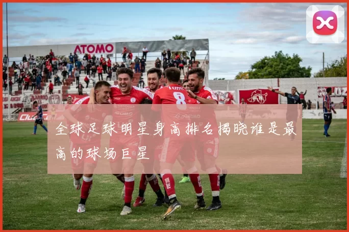 全球足球明星身高排名揭晓谁是最高的球场巨星