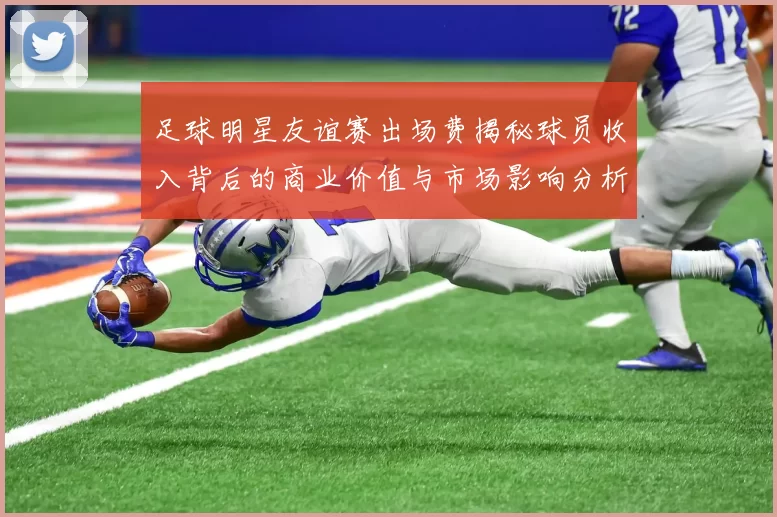 足球明星友谊赛出场费揭秘球员收入背后的商业价值与市场影响分析