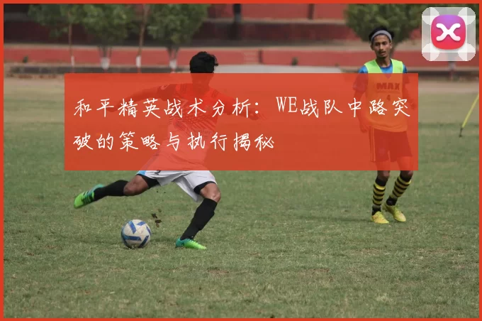 和平精英战术分析：WE战队中路突破的策略与执行揭秘