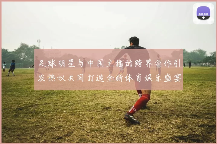 足球明星与中国主播的跨界合作引发热议共同打造全新体育娱乐盛宴