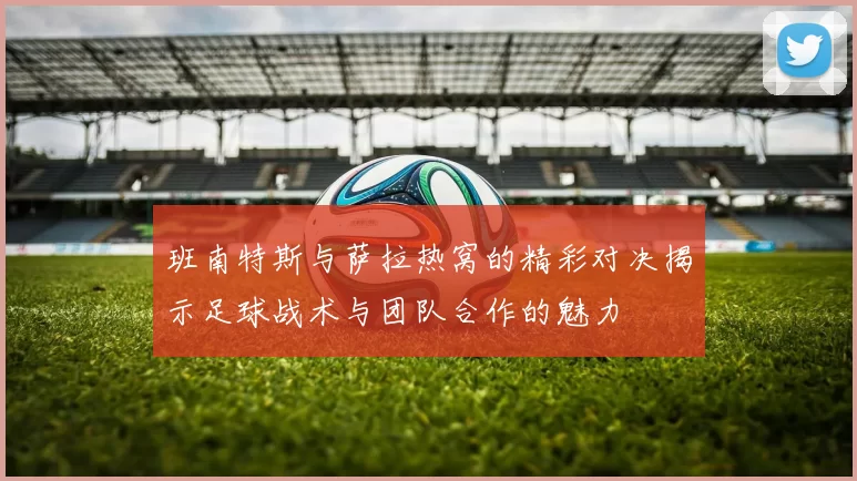 班南特斯与萨拉热窝的精彩对决揭示足球战术与团队合作的魅力