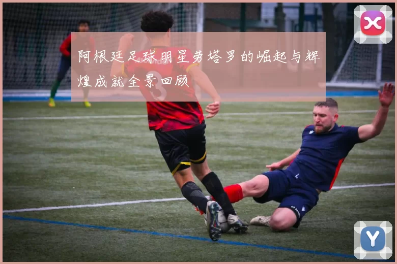 阿根廷足球明星劳塔罗的崛起与辉煌成就全景回顾