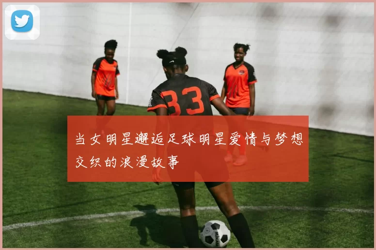 当女明星邂逅足球明星爱情与梦想交织的浪漫故事