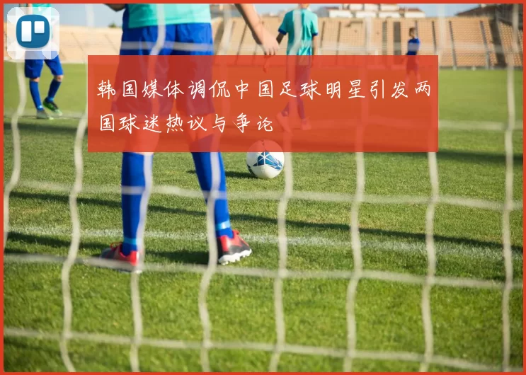 韩国媒体调侃中国足球明星引发两国球迷热议与争论