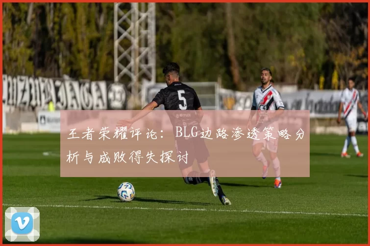 王者荣耀评论：BLG边路渗透策略分析与成败得失探讨