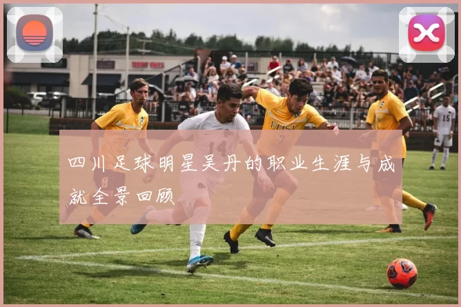 四川足球明星吴丹的职业生涯与成就全景回顾