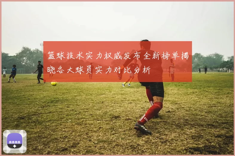 篮球技术实力权威发布全新榜单揭晓各大球员实力对比分析