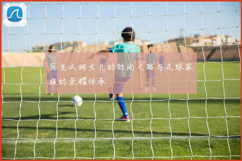 贝克汉姆女儿的时尚之路与足球家族的荣耀传承