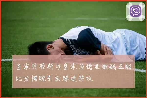 皇家贝蒂斯与皇家马德里激战正酣比分揭晓引发球迷热议