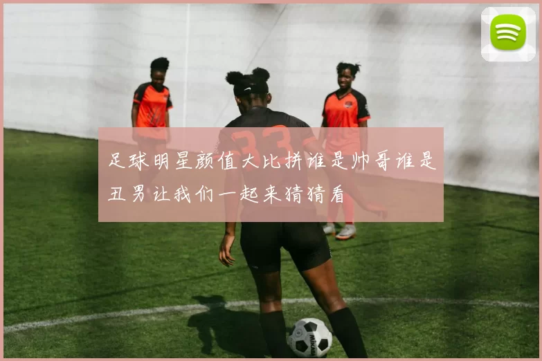 足球明星颜值大比拼谁是帅哥谁是丑男让我们一起来猜猜看
