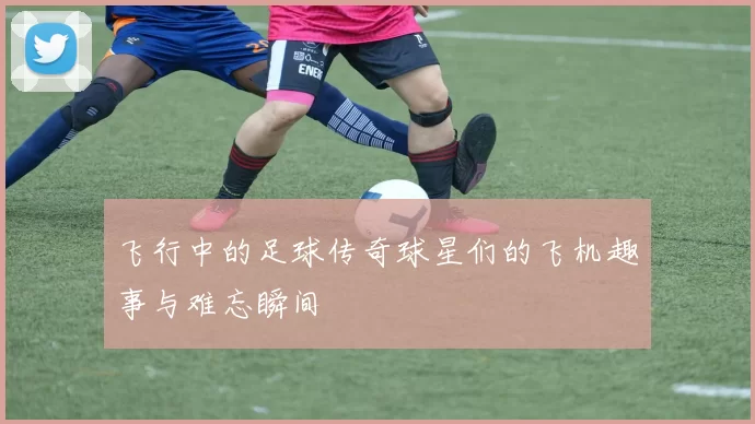 飞行中的足球传奇球星们的飞机趣事与难忘瞬间