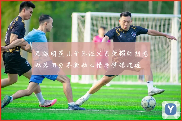足球明星儿子见证父亲荣耀时刻感动落泪分享激动心情与梦想追逐