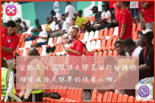 全球足坛现役顶尖球星排行榜揭晓谁将成为足球界的传奇人物