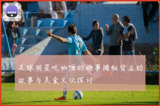 足球明星吃咖喱的趣事揭秘背后的故事与美食文化探讨