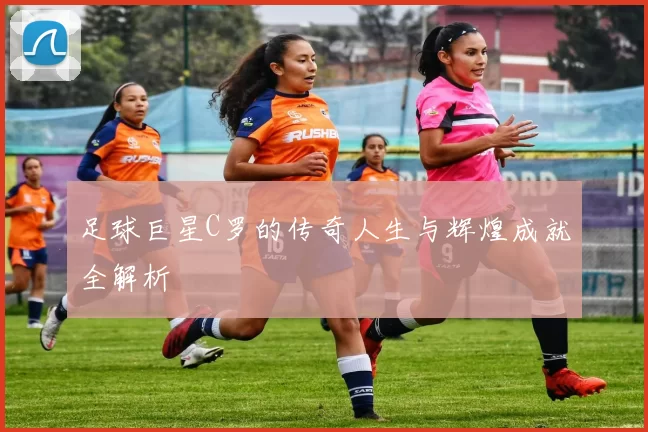 足球巨星C罗的传奇人生与辉煌成就全解析