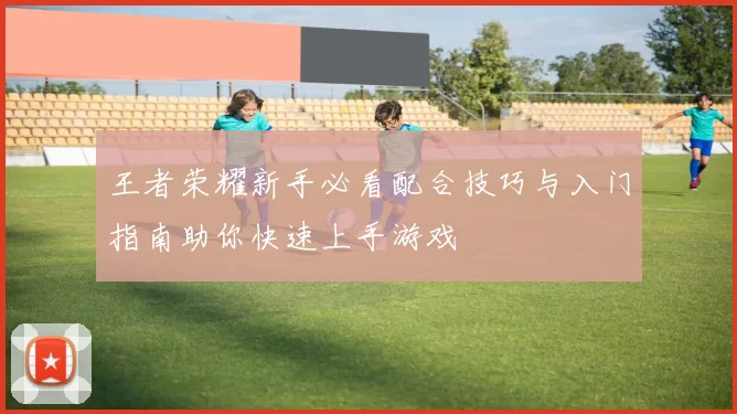 王者荣耀新手必看配合技巧与入门指南助你快速上手游戏