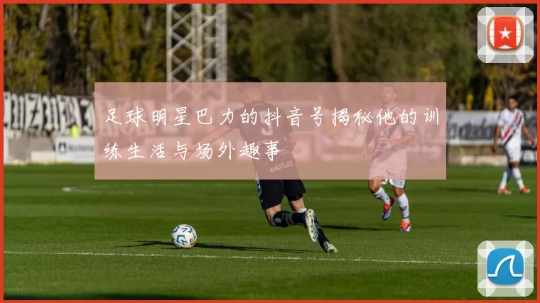 足球明星巴力的抖音号揭秘他的训练生活与场外趣事