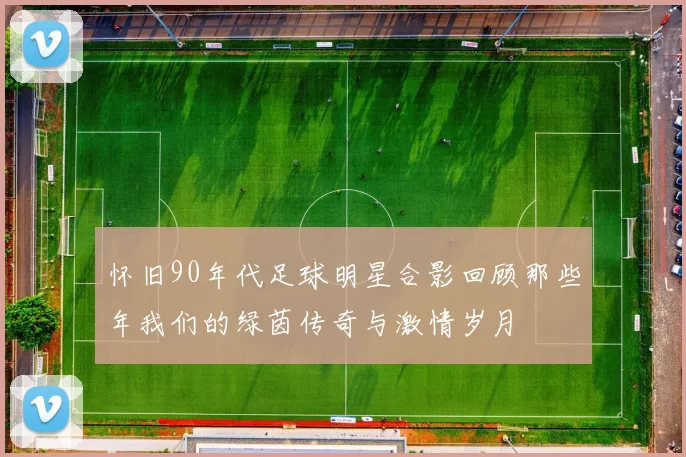 怀旧90年代足球明星合影回顾那些年我们的绿茵传奇与激情岁月