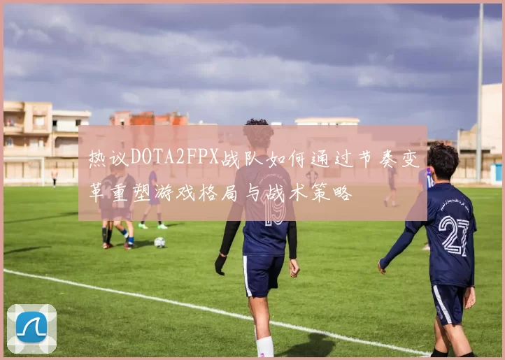 热议DOTA2FPX战队如何通过节奏变革重塑游戏格局与战术策略