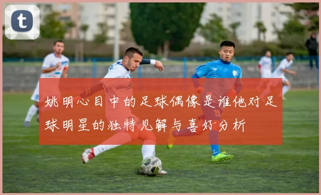 姚明心目中的足球偶像是谁他对足球明星的独特见解与喜好分析