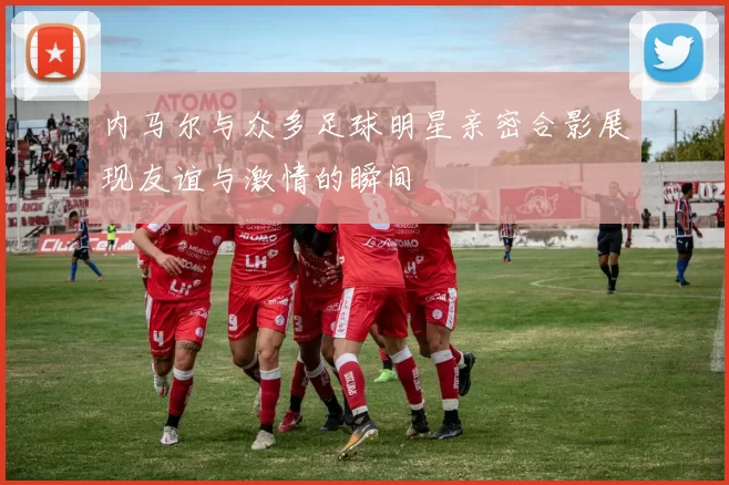 内马尔与众多足球明星亲密合影展现友谊与激情的瞬间