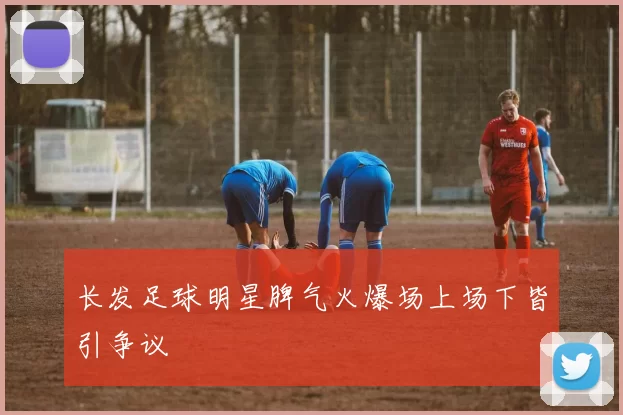 长发足球明星脾气火爆场上场下皆引争议