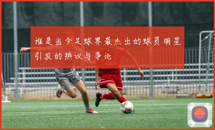 谁是当今足球界最杰出的球员明星引发的热议与争论