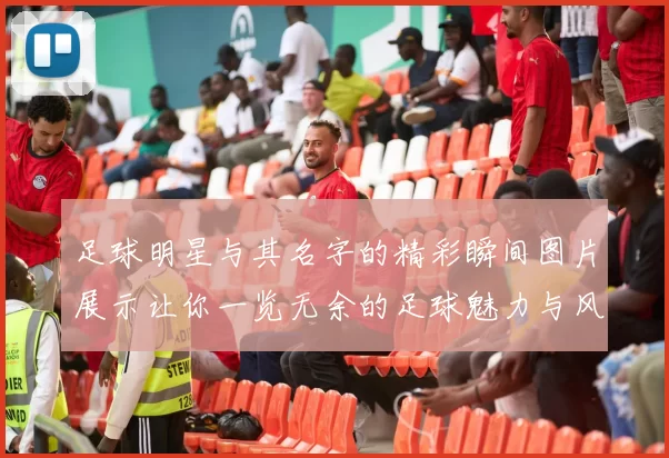 足球明星与其名字的精彩瞬间图片展示让你一览无余的足球魅力与风采