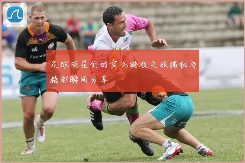 足球明星们的实况游戏之旅揭秘与精彩瞬间分享
