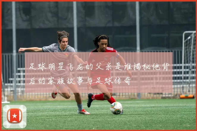 足球明星飞龙的父亲是谁揭秘他背后的家族故事与足球传奇