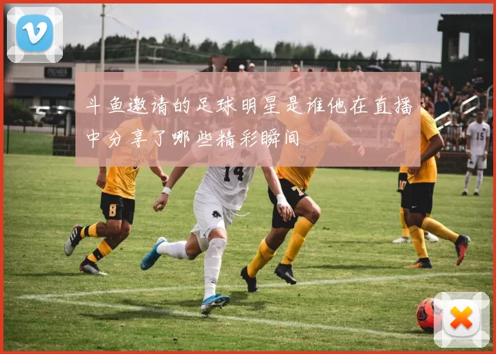 斗鱼邀请的足球明星是谁他在直播中分享了哪些精彩瞬间