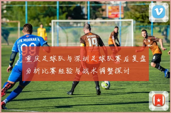 重庆足球队与深圳足球队赛后复盘分析比赛经验与战术调整探讨