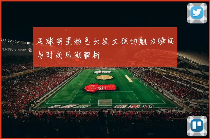 足球明星粉色头发女孩的魅力瞬间与时尚风潮解析