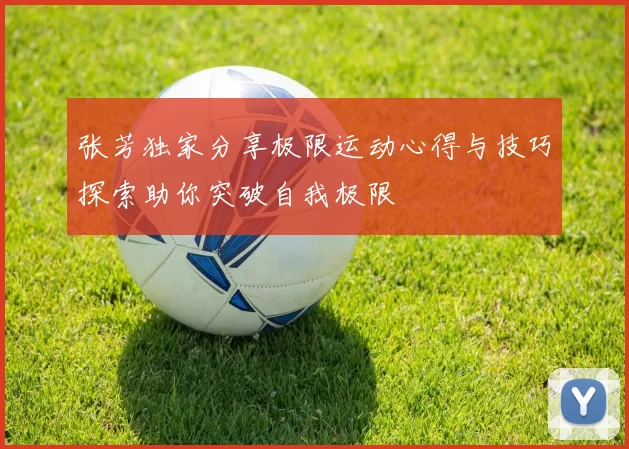 张芳独家分享极限运动心得与技巧探索助你突破自我极限