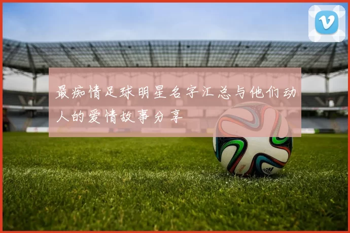 最痴情足球明星名字汇总与他们动人的爱情故事分享