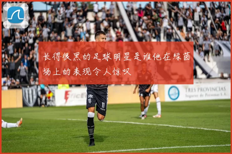 长得很黑的足球明星是谁他在绿茵场上的表现令人惊叹