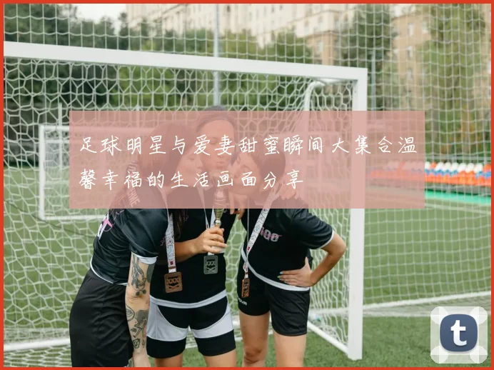足球明星与爱妻甜蜜瞬间大集合温馨幸福的生活画面分享