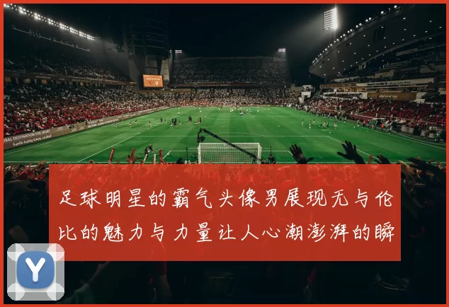 足球明星的霸气头像男展现无与伦比的魅力与力量让人心潮澎湃的瞬间