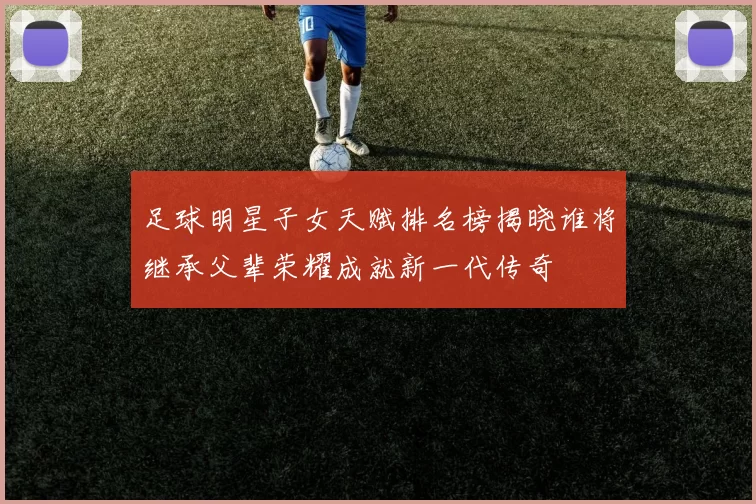 足球明星子女天赋排名榜揭晓谁将继承父辈荣耀成就新一代传奇