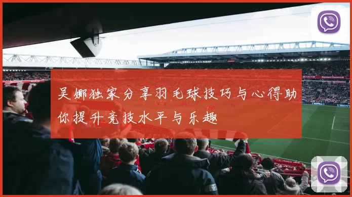 吴娜独家分享羽毛球技巧与心得助你提升竞技水平与乐趣
