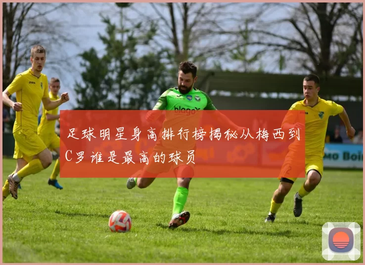 足球明星身高排行榜揭秘从梅西到C罗谁是最高的球员