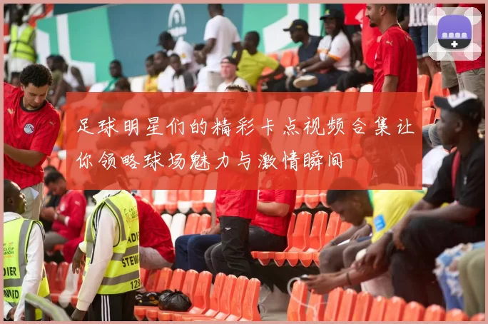 足球明星们的精彩卡点视频合集让你领略球场魅力与激情瞬间