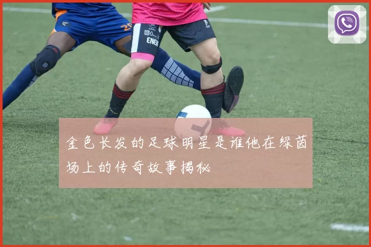 金色长发的足球明星是谁他在绿茵场上的传奇故事揭秘
