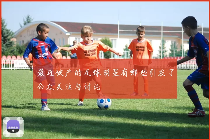 最近破产的足球明星有哪些引发了公众关注与讨论