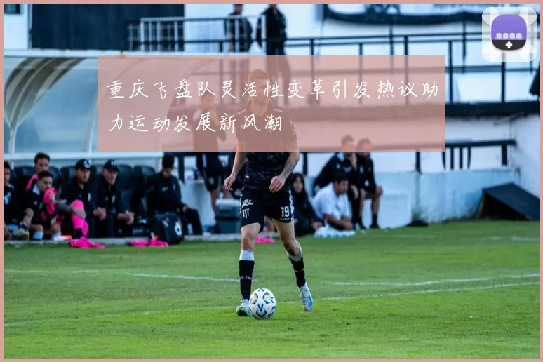 重庆飞盘队灵活性变革引发热议助力运动发展新风潮