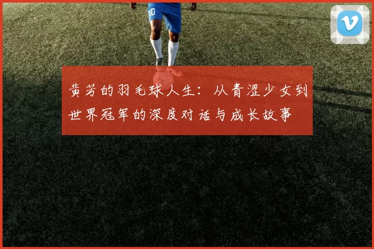 黄芳的羽毛球人生：从青涩少女到世界冠军的深度对话与成长故事