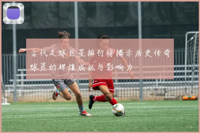 古代足球巨星排行榜揭示历史传奇球员的辉煌成就与影响力